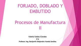 FORJADO, DOBLADO Y
EMBUTIDO
Procesos de Manufactura
II
Valeria Valdez Canales
5°A
Profesor: Ing. Benjamín Alejandro Varela Seañez
 