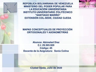REPÚBLICA BOLIVARIANA DE VENEZUELA
MINISTERIO DEL PODER POPULAR PARA
LA EDUCACIÓN UNIVERSITARIA
INSTITUTO UNIVERSITARIO POLITÉCNICO
“SANTIAGO MARIÑO”
EXTENSIÓN COL-SEDE, CIUDAD OJEDA
MAPAS CONCEPTUALES DE PROYECCIÓN
ORTOGONALES Y AXONOMETRÍAS
Alumna: Abimeled Díaz
C.I: 29.505.920
Código: 45
Docente de la Asignatura: Sonia Colina
Ciudad Ojeda, Julio de 2020
 