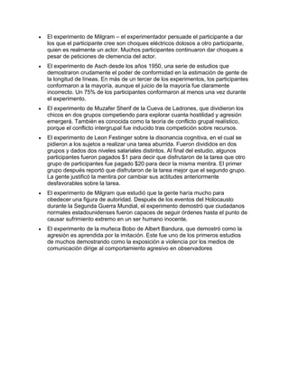 El experimento de Milgram – el experimentador persuade el participante a dar
los que el participante cree son choques eléctricos dolosos a otro participante,
quien es realmente un actor. Muchos participantes continuaron dar choques a
pesar de peticiones de clemencia del actor.
El experimento de Asch desde los años 1950, una serie de estudios que
demostraron crudamente el poder de conformidad en la estimación de gente de
la longitud de líneas. En más de un tercer de los experimentos, los participantes
conformaron a la mayoría, aunque el juicio de la mayoría fue claramente
incorrecto. Un 75% de los participantes conformaron al menos una vez durante
el experimento.
El experimento de Muzafer Sherif de la Cueva de Ladrones, que dividieron los
chicos en dos grupos competiendo para explorar cuanta hostilidad y agresión
emergerá. También es conocida como la teoría de conflicto grupal realístico,
porque el conflicto intergrupal fue inducido tras competición sobre recursos.
El experimento de Leon Festinger sobre la disonancia cognitiva, en el cual se
pidieron a los sujetos a realizar una tarea aburrida. Fueron divididos en dos
grupos y dados dos niveles salariales distintos. Al final del estudio, algunos
participantes fueron pagados $1 para decir que disfrutaron de la tarea que otro
grupo de participantes fue pagado $20 para decir la misma mentira. El primer
grupo después reportó que disfrutaron de la tarea mejor que el segundo grupo.
La gente justificó la mentira por cambiar sus actitudes anteriormente
desfavorables sobre la tarea.
El experimento de Milgram que estudió que la gente haría mucho para
obedecer una figura de autoridad. Después de los eventos del Holocausto
durante la Segunda Guerra Mundial, el experimento demostró que ciudadanos
normales estadounidenses fueron capaces de seguir órdenes hasta el punto de
causar sufrimiento extremo en un ser humano inocente.
El experimento de la muñeca Bobo de Albert Bandura, que demostró como la
agresión es aprendida por la imitación. Este fue uno de los primeros estudios
de muchos demostrando como la exposición a violencia por los medios de
comunicación dirige al comportamiento agresivo en observadores
 