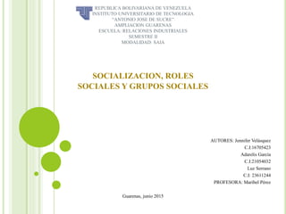 REPUBLICA BOLIVARIANA DE VENEZUELA
INSTITUTO UNIVERSITARIO DE TECNOLOGIA
“ANTONIO JOSE DE SUCRE”
AMPLIACION GUARENAS
ESCUELA: RELACIONES INDUSTRIALES
SEMESTRE II
MODALIDAD: SAIA
SOCIALIZACION, ROLES
SOCIALES Y GRUPOS SOCIALES
AUTORES: Jennifer Velásquez
C.I:16705423
Adarelis García
C.I:21054032
Luz Serrano
C.I: 23611244
PROFESORA: Maribel Pérez
Guarenas, junio 2015
 