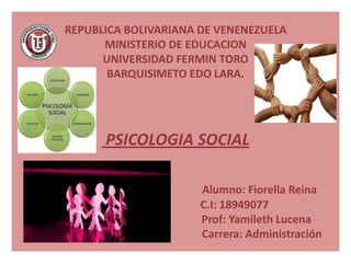 REPUBLICA BOLIVARIANA DE VENENEZUELA
      MINISTERIO DE EDUCACION
      UNIVERSIDAD FERMIN TORO
       BARQUISIMETO EDO LARA.




      PSICOLOGIA SOCIAL

                      Alumno: Fiorella Reina
                      C.I: 18949077
                      Prof: Yamileth Lucena
                      Carrera: Administración
 