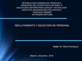 REPÚBLICA BOLIVARIANA DE VENEZUELA
MINISTERIO DEL PODER POPULAR PARA LA
EDUCACIÓN UNIVERSITARIA CIENCIA Y TECNOLOGÍA
INSTITUTO UNIVERSITARIO POLITÉCNICO
“SANTIAGO MARIÑO”
EXTENSIÓN MATURÍN
RECLUTAMIENTO Y SELECCIÓN DE PERSONAL
Autor: Br. María Rodríguez
Maturín, Diciembre 2019
 