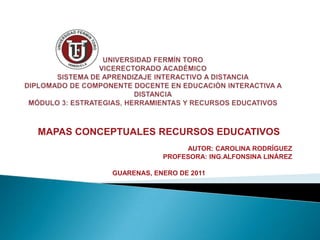 UNIVERSIDAD FERMÍN TOROVICERECTORADO ACADÉMICOSISTEMA DE APRENDIZAJE INTERACTIVO A DISTANCIADIPLOMADO DE COMPONENTE DOCENTE EN EDUCACIÓN INTERACTIVA A DISTANCIAMÓDULO 3: ESTRATEGIAS, HERRAMIENTAS Y RECURSOS EDUCATIVOS MAPAS CONCEPTUALES RECURSOS EDUCATIVOS AUTOR: CAROLINA RODRÍGUEZ PROFESORA: ING.ALFONSINA LINÁREZ GUARENAS, ENERO DE 2011 