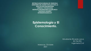REPÚBLICA BOLIVARIANA DE VENEZUELA
MINISTERIO DEL PODER POPULAR PARA LA
EDUCACIÓN UNIVERSITARIA
CIENCIA Y TECNOLOGÍA
INSTITUTO UNIVERSITARIO POLITÉCNICO
“SANTIAGO MARIÑO”
EXTENSIÓN MARACAY
Epistemología y El
Conocimiento.
Estudiante: Ricardo Lorca
30.724.903
IngenieriaCivil
Maracay, Octubre
2021
 
