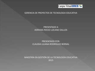 GERENCIA DE PROYECTOS DE TECNOLOGIA EDUCATIVA
PRESENTADO A
ADRIANA ROCIO LIZCANO DALLOS
PRESENTADO POR:
CLAUDIA LILIANA RODRÍGUEZ BERNAL
MAESTRÍA EN GESTIÓN DE LA TECNOLOGÍA EDUCATIVA
2015
 