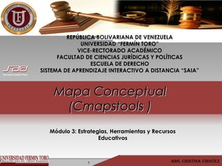 Mapa ConceptualMapa Conceptual
(Cmapstools )(Cmapstools )
1 Abg. CristinA Virgüez
REPÚBLICA BOLIVARIANA DE VENEZUELA
UNIVERSIDAD “FERMÍN TORO”
VICE-RECTORADO ACADÉMICO
FACULTAD DE CIENCIAS JURÍDICAS Y POLÍTICAS
ESCUELA DE DERECHO
SISTEMA DE APRENDIZAJE INTERACTIVO A DISTANCIA “SAIA”
Módulo 3: Estrategias, Herramientas y Recursos
Educativos
 