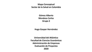 Mapa Conceptual
Sector de la Salud en Colombia
Gómez Alberto
Mendoza Carlos
Grupo 2
Hugo Gaspar Hernández
Universidad del Atlántico
Facultad de Ciencias Económicas
Administración de Empresas
Evaluación de Proyectos
2020
 