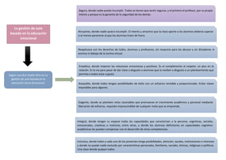 La gestión de aula
basada en la educación
emocional
Según nos dice Vaello Orts en La
gestión de aula basada en la
educación Socio-Emocional:
Segura, donde nadie pueda incumplir. Todos se tienen que sentir seguros, y el primero el profesor, por su propio
interés y porque es la garantía de la seguridad de los demás.
Atrayente, donde nadie quiera incumplir. El interés y atractivo que la clase aporte a los alumnos debería superar
o al menos parecerse al que los alumnos traen de fuera.
Respetuosa con los derechos de todos, alumnos y profesores, sin resquicio para los abusos y sin dictadores ni
encima ni debajo de la tarima virtual.
Empática, donde imperen las relaciones armoniosas y positivas. Es el complemento al respeto: un plus en la
relación. Es la vía para pasar de dar clase a disgusto a alumnos que la reciben a disgusto a un planteamiento que
permita a todos estar a gusto
Asequible, donde todos tengan posibilidades de éxito con un esfuerzo rentable y proporcionado. Evitar clases
imposibles para algunos.
Exigente, donde se planteen retos razonables que promuevan el crecimiento académico y personal mediante
liberación de esfuerzo, requisito imprescindible de cualquier meta que se emprenda.
Integral, donde tengan su espacio todas las capacidades que caracterizan a la persona, cognitivas, sociales,
emocionales, creativas o motrices, entre otras, y donde los alumnos deficitarios en capacidades cognitivo-
académicas las puedan compensar con el desarrollo de otras competencias.
Inclusiva, donde todos y cada uno de los presentes tenga posibilidades, atención, ayudas, motivaciones e intereses
y donde no quede nadie excluido por características personales, familiares, sociales, étnicas, religiosas o políticas.
Una clase donde quepan todos.
 