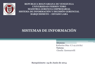 REPUBLICA BOLIVARIANA DE VENEZUELA
UNIVERSIDAD FERMIN TORO
MAESTRIA GERENCIA EMPRESARIAL
SISTEMA DE INFORMACIÓN Y DECISIÓN GERENCIAL
BARQUISIMETO – ESTADO LARA
SISTEMAS DE INFORMACIÓN
DESMOTIVACIÓN LABORAL
Alumna:
Katherine Díaz C.I 19.276.827
Tutora:
Claudia Zammarrelli
Barquisimeto 24 de Junio de 2014
 