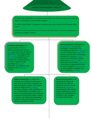 Salida de información: La salida es la capacidad de un Sistema de Información para sacar la información procesada o bien datos de entrada al exterior. Las unidades típicas de salida son las impresoras, terminales, diskettes, cintas magnéticas, la voz, los graficadotes y los plotters, entre otros. Es importante aclarar que la salida de un Sistema de Información puede constituir la entrada a otro Sistema de Información o módulo. En este caso, también existe una interface automática de salidaProceso de información: Es la capacidad del Sistema de Información para efectuar cálculos de acuerdo con una secuencia de operaciones preestablecida. Estos cálculos pueden efectuarse con datos introducidos recientemente en el sistema o bien con datos que están almacenados.Almacenamiento de información: El almacenamiento es una de las actividades o capacidades más importantes que tiene una computadora, ya que a través de esta propiedad el sistema puede recordar la información guardada en la sección o proceso anterior. Esta información suele ser almacenada en estructuras de información denominadas archivos. La unidad típica de almacenamiento son los discos magnéticos o discos duros, los discos flexibles o diskettes y los discos compactos (CD-ROM) Entrada de información: es el proceso mediante el cual el Sistema de Información toma los datos que requiere para procesar la información. Las entradas pueden ser manuales o automáticas. Las manuales son aquellas que se proporcionan en forma directa por el usuario, mientras que las automáticas son datos o información que provienen o son tomados de otros sistemas o módulos.Un sistema de información es un conjunto de elementos que interactúan entre sí con el fin de apoyar las actividades de una empresa o negocio. El equipo computacional: el hardware es necesario para que el sistema de información pueda operar.El recurso humano que interactúa con el sistema de información, el cual esta formado por las personas que utilizan el sistema.Un sistema de información realiza cuatro actividades básicas: entrada,  Almacenamiento, procesamiento y salida de información Sistema de información y objetivo<br />tipos y usos de los sistemas de información:automatización de procesos operativosproporcionar información que sirva de apoyo al proceso de toma de decisioneslograr ventajas competitivas a través de su implantación y usoActividades que realiza un Sistema de Información: Entradas: Datos generales del cliente: nombre, dirección, tipo de cliente, etc.Proceso: Cálculo de antigüedad de saldos.Almacenamiento: movimiento del mes (pagos, depuraciones)Salidas: Consultas de saldos en pantalla de una terminal<br />A continuación se mencionan las principales Características de estos tipos de sistemas de información<br />Sistemas de apoyo de las decisiones: las principales características son: Suelen ser Sistemas de Información interactivos y amigables, con altos estándares de diseño gráfico y visual, ya que están dirigidos al usuario finalEstos sistemas pueden ser desarrollados directamente por el usuario final sin la participación operativa de los analistas y programadores del área de informáticaSistemas transaccionales: sus principales características son: A través de estos suelen lograrse ahorros significativos de mano de obra, debido a que automatizan tareas operativas de la organización.Son intensivos en entrada y salid de información; sus cálculos y procesos suelen ser simples y poco sofisticados.Son fáciles de justificar ante la dirección general, ya que sus beneficios son visibles y palpables<br />Sistemas estratégicos: sus principales características son: Su función primordial no es apoyar la automatización de procesos operativos ni proporcionar información para apoyar la toma de decisiones.Apoyan el proceso de innovación de productos y proceso dentro de la empresa debido a que buscan ventajas respecto a los competidores y una forma de hacerlo en innovando o creando productos y procesos.Suelen desarrollarse in house, es decir, dentro de la organización, por lo tanto no pueden adaptarse fácilmente a paquetes disponibles en el mercado<br />
