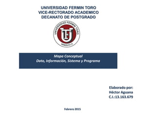 UNIVERSIDAD FERMIN TORO
VICE-RECTORADO ACADEMICO
DECANATO DE POSTGRADO
Mapa Conceptual
Dato, Información, Sistema y Programa
Elaborado por:
Héctor Aguana
C.I.:13.163.679
Febrero 2015
 