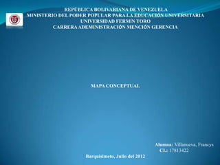 REPÚBLICA BOLIVARIANA DE VENEZUELA
MINISTERIO DEL PODER POPULAR PARA LA EDUCACIÓN UNIVERSITARIA
                  UNIVERSIDAD FERMÍN TORO
         CARRERA ADEMINISTRACIÓN MENCIÓN GERENCIA




                     MAPA CONCEPTUAL




                                                  Alumna: Villanueva, Francys
                                                    CI.: 17813422
                   Barquisimeto, Julio del 2012
 
