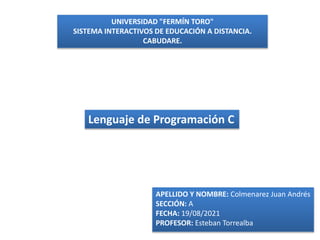 UNIVERSIDAD "FERMÍN TORO"
SISTEMA INTERACTIVOS DE EDUCACIÓN A DISTANCIA.
CABUDARE.
Lenguaje de Programación C
APELLIDO Y NOMBRE: Colmenarez Juan Andrés
SECCIÓN: A
FECHA: 19/08/2021
PROFESOR: Esteban Torrealba
 