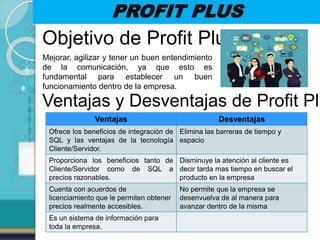 PROFIT PLUS
Objetivo de Profit Plus
Mejorar, agilizar y tener un buen entendimiento
de la comunicación, ya que esto es
fundamental para establecer un buen
funcionamiento dentro de la empresa.
Ventajas y Desventajas de Profit Plu
Ventajas Desventajas
Ofrece los beneficios de integración de
SQL y las ventajas de la tecnología
Cliente/Servidor.
Elimina las barreras de tiempo y
espacio
Proporciona los beneficios tanto de
Cliente/Servidor como de SQL a
precios razonables.
Disminuye la atención al cliente es
decir tarda mas tiempo en buscar el
producto en la empresa
Cuenta con acuerdos de
licenciamiento que le permiten obtener
precios realmente accesibles.
No permite que la empresa se
desenvuelva de al manera para
avanzar dentro de la misma
Es un sistema de información para
toda la empresa.
 