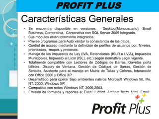 PROFIT PLUS
Características Generales
• Se encuentra disponible en versiones: Desktop(Monousuario), Small
Business, Corporativa, Corporativa con SQL Server 2005 integrado.
• Sus módulos están totalmente integrados.
• Provee programas para Auto validar la consistencia de los datos.
• Control de acceso mediante la definición de perfiles de usuarios por: Niveles,
prioridades, mapas y procesos.
• Manejo de los impuestos de Ley (IVA, Retenciones (ISLR e I.V.A), Impuestos
Municipales, Impuesto al Licor (ISL), etc.) según normativa Legal vigente.
• Totalmente compatible con Lectores de Códigos de Barras, Gavetas porta
billetes, Display de Ventana, Gestión de Códigos de Barras, Gestión de
Seriales, Asistente para el manejo en Matriz de Tallas y Colores, Interacción
con Office 2000 y Office XP.
• Desarrollado para operar bajo ambientes nativos Microsoft Windows 98, Me,
NT, 2000, Windows XP.
• Compatible con redes Windows NT, 2000,2003.
• Emisión de formatos y reportes a: Excel y Word, Archivo Texto, Html, Email,
 