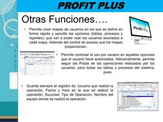 PROFIT PLUS
Otras Funciones….
• Permite crear mapas de usuarios en los que se define en
forma rápida y sencilla las opciones (tablas, procesos y
reportes), que van a poder usar los usuarios asociados a
cada mapa. Además del control de acceso que los mapas
proporcionan,
• Permite controlar el uso por usuario en aquellas opciones
que el usuario tiene autorizadas. Adicionalmente, permite
seguir las Pistas de las operaciones realizadas por los
usuarios, para todas las tablas y procesos del sistema,
pues,
• Guarda siempre el registro de: Usuario que realizó la
operación, Fecha y hora en la que se realizó la
operación, Sucursal, Tipo de Operación, Nombre del
equipo donde se realizó la operación.
 