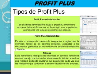 PROFIT PLUS
Tipos de Profit Plus
Profit Plus Administrativo
En el ámbito administrativo ayuda a procesar, almacenar y
recuperar datos e información, en forma ágil, y así soportar las
operaciones y la toma de decisiones del negocio.
Profit Plus Contabilidad
Permite un manejo de cuentas de integración y reglas para la
definición flexible de los asientos contables, asociados a los
documentos generados en los módulos del ámbito Administrativo
y Nomina.
Nómina
Es la herramienta ideal para las empresas en donde la flexibilidad
unida al manejo practico de las situaciones de índole Laboral es
una realidad, pudiendo ajustarse sus parámetros cada vez que
las realidades que conforman el entorno laboral de una empresa.
 