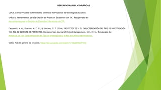 REFERENCIAS BIBLIOGRÁFICAS
UDES. Libros Virtuales Multimediales. Gerencia de Proyectos de tecnología Educativa.
UNESCO. Herramientas para la Gestión de Proyectos Educativos con TIC. Recuperado de:
Herramientas para la Gestión de Proyectos Educativos con TIC.
Cassanelli, A. N., Guarino, M. C. G., & Sánchez, G. F. (2014). PROYECTOS DE I+ D, CARACTERIZACIÓN DEL TIPO DE INVESTIGACIÓN
Y EL ROL DE GERENTE DE PROYECTOS. Iberoamerican Journal of Project Management, 5(2), 01-16. Recuperado de:
Proyectos de I+D, Caracterización del Tipo de Investigación y el Rol de Gerente de Proyectos.
Video. Rol del gerente de proyecto. https://www.youtube.com/watch?v=vEdLWMyP4Vw
 