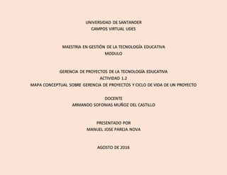 UNIVERSIDAD DE SANTANDER
CAMPOS VIRTUAL UDES
MAESTRIA EN GESTIÓN DE LA TECNOLOGÍA EDUCATIVA
MODULO
GERENCIA DE PROYECTOS DE LA TECNOLOGÍA EDUCATIVA
ACTIVIDAD 1.2
MAPA CONCEPTUAL SOBRE GERENCIA DE PROYECTOS Y CICLO DE VIDA DE UN PROYECTO
DOCENTE
ARMANDO SOFONIAS MUÑOZ DEL CASTILLO
PRESENTADO POR
MANUEL JOSE PAREJA NOVA
AGOSTO DE 2016
 