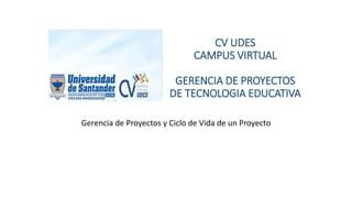 CV UDES
CAMPUS VIRTUAL
GERENCIA DE PROYECTOS
DE TECNOLOGIA EDUCATIVA
Gerencia de Proyectos y Ciclo de Vida de un Proyecto
 