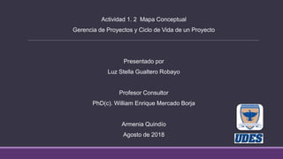 Actividad 1. 2 Mapa Conceptual
Gerencia de Proyectos y Ciclo de Vida de un Proyecto
Presentado por
Luz Stella Gualtero Robayo
Profesor Consultor
PhD(c). William Enrique Mercado Borja
Armenia Quindío
Agosto de 2018
 