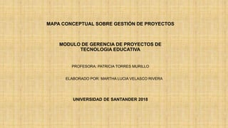 MAPA CONCEPTUAL SOBRE GESTIÓN DE PROYECTOS
MODULO DE GERENCIA DE PROYECTOS DE
TECNOLOGIA EDUCATIVA
PROFESORA: PATRICIA TORRES MURILLO
ELABORADO POR: MARTHA LUCIA VELASCO RIVERA
UNIVERSIDAD DE SANTANDER 2018
 