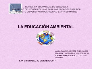 LA EDUCACIÓN AMBIENTAL
MARIA GABRIELA PEREZ CI:20.288.932
ESCUELA : INGENIERIA INDUSTRIAL 45
FORMACIÓN CULTURAL 11 /YELITZA
MORENO
SAN CRISTÓBAL, 12 DE ENERO 2017
 