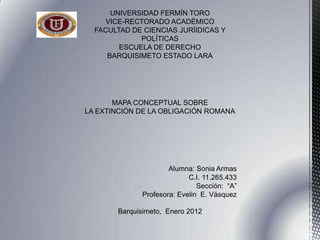 UNIVERSIDAD FERMÍN TORO
    VICE-RECTORADO ACADÉMICO
  FACULTAD DE CIENCIAS JURÍIDICAS Y
             POLÍTICAS
        ESCUELA DE DERECHO
     BARQUISIMETO ESTADO LARA




       MAPA CONCEPTUAL SOBRE
LA EXTINCIÓN DE LA OBLIGACIÓN ROMANA




                      Alumna: Sonia Armas
                            C.I. 11.265.433
                               Sección: “A”
              Profesora: Evelin E. Vásquez

       Barquisimeto, Enero 2012
 