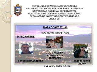 REPÚBLICA BOLIVARIANA DE VENEZUELAMINISTERIO DEL PODER POPULAR PARA LA DEFENSAUNIVERSIDAD NACIONAL EXPERIMENTALPOLITÉCNICA DE LA FUERZA ARMADA NACIONALDECANATO DE INVESTIGACIÓN Y POSTGRADOUNEFA-DIP MAPA CONCEPTUAL SOCIEDAD INDUSTRIAL INTEGRANTES:  LILI CAROLINA RODRÍGUEZ DE REGALADO HECTOR CARRASQUERO JOSÉ ALBERTO URQUIA CARACAS, ABRILDE 2011 