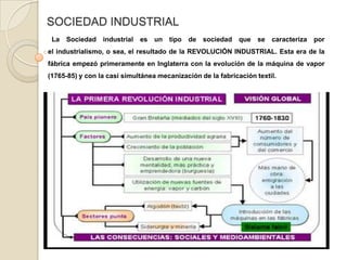 SOCIEDAD INDUSTRIAL  La Sociedad industrial es un tipo de sociedad que se caracteriza por el industrialismo, o sea, el resultado de la REVOLUCIÓN INDUSTRIAL. Esta era de la fábrica empezó primeramente en Inglaterra con la evolución de la máquina de vapor  (1765-85) y con la casi simultánea mecanización de la fabricación textil. 