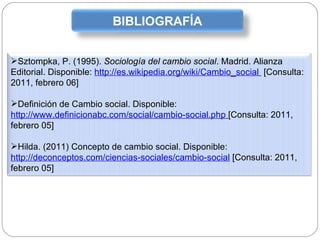 BIBLIOGRAFÍA Sztompka, P. (1995).  Sociología del cambio social . Madrid. Alianza Editorial. Disponible:  http://es.wikipedia.org/wiki/Cambio_social   [Consulta: 2011, febrero 06] Definición de Cambio social. Disponible:  http://www.definicionabc.com/social/cambio-social.php   [Consulta: 2011, febrero 05] Hilda. (2011) Concepto de cambio social. Disponible:  http://deconceptos.com/ciencias-sociales/cambio-social  [Consulta: 2011, febrero 05] 