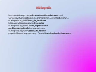 html.rincondelvago.com/solucion-de-conflictos-laborales.html
www.aulavirtual-exactas.dyndns.org/claroline/.../download.php?url...
es.wikipedia.org/wiki/Toma_de_decisiones
https://es.wikipedia.org/wiki/Desempleo
es.wikipedia.org/wiki/Cultura_organizacional
cambioorganizacionalwikic.blogspot.com/
es.wikipedia.org/wiki/Gestión_del_talento
grupo3rrhhunesr.blogspot.com/.../unidad-iv-evaluacion-del-desempeno....
 