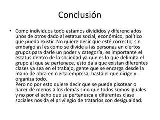 Conclusión
• Como individuos todo estamos divididos y diferenciados
unos de otros dado al estatus social, económico, político
que pueda existir. No quiere decir que esté correcto, sin
embargo así es como se divide a las personas en ciertos
grupos para darle un poder y categoría, es importante el
estatus dentro de la sociedad ya que es lo que delimita el
grupo al que se pertenece, esto da a que existan diferentes
clases ya sea en el trabajo, gente que se encarga desde la
mano de obra en cierta empresa, hasta el que dirige y
organiza todo.
Pero no por esto quiere decir que se puede pisotear o
hacer de menos a los demás sino que todos somos iguales
y no por el echo que se pertenezca a diferentes clase
sociales nos da el privilegio de tratarlos con desigualdad.
 