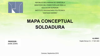 REPÚBLICA BOLIVARIANA DE VENEZUELA
MINISTERIO DEL PODER POPULAR PARA LA
EDUCACION SUPERIOR
INSTITUTO UNIVERSITARIO POLITÉCNICO
“SANTIAGO MARIÑO”
MAPA CONCEPTUAL
SOLDADURA
ALUMNO:
Kajale Deivys C.I.: 17.921.840
Caracas, Septiembre 2018
PROFESOR :
JAIME ZERPA
 