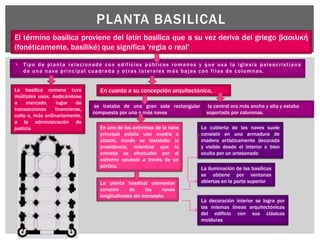  Tipo de planta relacionado con edificios públicos romanos y que usa la iglesia paleocristiana
de una nave principal cuadrada y otras laterales más bajas con filas de columnas.
PLANTA BASILICAL
El término basílica proviene del latín basilica que a su vez deriva del griego βασιλική
(fonéticamente, basiliké) que significa 'regia o real'
La basílica romana tuvo
múltiples usos, dedicándose
a mercado, lugar de
transacciones financieras,
culto o, más ordinariamente,
a la administración de
justicia
En cuanto a su concepción arquitectónica,
se trataba de una gran sala rectangular
compuesta por una o más naves
la central era más ancha y alta y estaba
soportada por columnas.
En uno de los extremos de la nave
principal existía una exedra o
ábside, donde se instalaba la
presidencia, mientras que la
entrada se efectuaba por el
extremo opuesto a través de un
pórtico.
La planta basilical elementar
consiste de las naves
longitudinales sin transepto.
La cubierta de las naves suele
consistir en una armadura de
madera artísticamente decorada
y visible desde el interior o bien
oculta por un artesonado
La iluminación de las basílicas
se obtiene por ventanas
abiertas en la parte superior
La decoración interior se logra por
las mismas líneas arquitectónicas
del edificio con sus clásicas
molduras
 