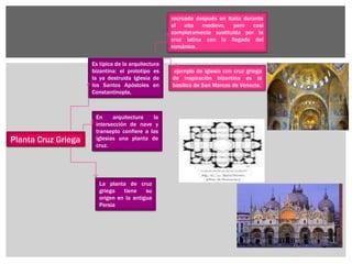 Planta Cruz Griega
En arquitectura la
intersección de nave y
transepto confiere a las
iglesias una planta de
cruz.
La planta de cruz
griega tiene su
origen en la antigua
Persia
Es típica de la arquitectura
bizantina: el prototipo es
la ya destruida Iglesia de
los Santos Apóstoles en
Constantinopla,
recreada después en Italia durante
el alto medievo, pero casi
completamente sustituida por la
cruz latina con la llegada del
románico.
ejemplo de iglesia con cruz griega
de inspiración bizantina es la
basílica de San Marcos de Venecia.
 