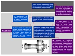 Cruz latina
La cruz latina es una cruz
formada por dos segmentos de
diversa medida que se intersecan
en ángulo recto, donde el
segmento menor tiene una
proporción de tres cuartos
respecto del más largo.
En arquitectura hay
edificios con una forma
de planta denominada
de cruz latina
diseño utilizado en las iglesias en las
que la nave mayor tiene más longitud
que el transepto (el brazo menor).
En el eje mayor se alinean el pórtico
principal, el atrio, el altar mayor y el
ábside.
La planta de cruz latina es
muy común en las iglesias de
la cristiandad latina; y
particularmente se desarrolló
en las iglesias monásticas de
los benedictinos medievales
La zona en la que se cruzan el brazo
mayor y el brazo menor se
denomina crucero, y la forma de su
cubierta puede ser muy variada:
distintos tipos de cruces de bóvedas
(bóveda de arista, bóveda de
crucería), cúpula, cimborrio, etc.
El brazo mayor (y en
ocasiones el menor) se suele
dividir en varias naves,
habitualmente un número
impar, destacándose la
central como nave mayor, y
quedando a ambos lados las
naves laterales
Es habitual la alineación
astronómica de las plantas de cruz
latina, para que el Este coincida con
la cabecera (o ábside) y el Oeste con
los pies (o pórtico); lo que permite
efectos de iluminación destacados
mediante ventanas más o menos
amplias (óculos, rosetones,
vidrieras).
 