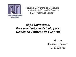 República Bolivariana de Venezuela
        Ministerio de Educación Superior
          I. U. P. “Santiago Mariño”




      Mapa Conceptual
Procedimiento de Calculo para
Diseño de Tableros de Puentes

                                  Alumno:
                            Rodríguez Laureano
                              C.I 17.838.786
 