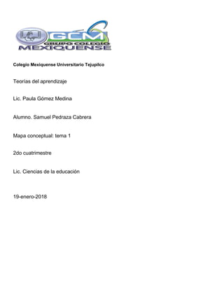 Colegio Mexiquense Universitario Tejupilco
Teorías del aprendizaje
Lic. Paula Gómez Medina
Alumno. Samuel Pedraza Cabrera
Mapa conceptual: tema 1
2do cuatrimestre
Lic. Ciencias de la educación
19-enero-2018
 