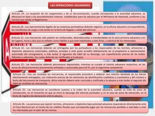 LAS OPERACIONES ADUANERAS
Artículo 19.- La recepción de los cargamentos y de su documentación, cuando corresponda a la autoridad aduanera, se
efectuará en base a los procedimientos internos establecidos para las aduanas por el Ministerio de Hacienda, conforme a las
normas que señale el Reglamento.
Artículo 20.- Los representantes legales de las empresas porteadoras deberán registrar, en la oficina aduanera correspondiente,
los manifiestos de carga a más tardar en la fecha de llegada o salida del vehículo.
Artículo 21.- Las mercancías sólo podrán ser embarcadas, desembarcadas o transbordadas en la zona primaria aduanera y en
los lugares, horas y días que se señalen como hábiles o que sean habilitados a tales fines, a solicitud de los interesados
Artículo 22.- Las mercancías deberán ser entregadas por los porteadores a los responsables de los recintos, almacenes o
depósitos aduaneros autorizados, públicos, privados o ante quien acredite debidamente ser el propietario o representante
autorizado del consignatario, a más tardar al siguiente día hábil de su descarga, con especificación precisa de los bultos
faltantes y sobrantes, los cuales deberán ser notificados a la aduana.
Artículo 24.- Una vez recibidas las mercancías, el responsable procederá a elaborar una relación detallada de los bienes
efectivamente entregados, con indicación precisa de los elementos de identificación cualitativa y cuantitativa y del número y
fecha del documento de transporte, dicha relación deberá estar concluida y notificada a la aduana a más tardar el segundo día
hábil de recibidas las mercancías.
Artículo 23.- Las mercancías deberán permanecer depositadas, mientras se cumple el trámite aduanero respectivo, en las
zonas de almacenamiento previamente señaladas o autorizadas para tal fin, por el organismo competente
Artículo 25.- Las mercancías se consideran puestas a la orden de la autoridad aduanera, cuando se trate de actos de
introducción, en el momento en que se inicia la descarga del vehículo porteador y, en el caso de actos de extracción, en la
fecha de registro de declaración ante la aduana.
Artículo 26.- Las personas que operen recintos, almacenes o depósitos bajo potestad aduanera responderán directamente ante
el Fisco Nacional por el monto de los créditos fiscales que corresponda pagar por las mercancías perdidas o averiadas y ante
los interesados por el valor de las mismas.
 
