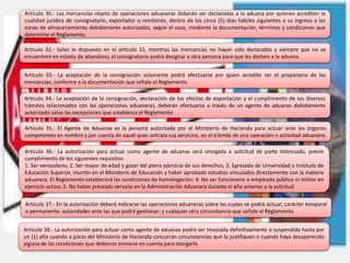 Artículo 30.- Las mercancías objeto de operaciones aduaneras deberán ser declaradas a la aduana por quienes acrediten la
cualidad jurídica de consignatario, exportador o remitente, dentro de los cinco (5) días hábiles siguientes a su ingreso a las
zonas de almacenamiento debidamente autorizadas, según el caso, mediante la documentación, términos y condiciones que
determine el Reglamento.
Artículo 32.- Salvo lo dispuesto en el artículo 12, mientras las mercancías no hayan sido declaradas y siempre que no se
encuentren en estado de abandono, el consignatario podrá designar a otra persona para que las declare a la aduana.
Artículo 33.- La aceptación de la consignación solamente podrá efectuarse por quien acredite ser el propietario de las
mercancías, conforme a la documentación que señale el Reglamento.
Artículo 34.- La aceptación de la consignación, declaración de los efectos de exportación y el cumplimiento de los diversos
trámites relacionados con las operaciones aduaneras, deberán efectuarse a través de un agente de aduanas debidamente
autorizado salvo las excepciones que establezca el Reglamento
Artículo 35.- El Agente de Aduanas es la persona autorizada por el Ministerio de Hacienda para actuar ante los órganos
competentes en nombre y por cuenta de aquél quec ontrata sus servicios, en el trámite de una operación o actividad aduanera.
Artículo 36.- La autorización para actuar como agente de aduanas será otorgada a solicitud de parte interesada, previo
cumplimiento de los siguientes requisitos:
1. Ser venezolano; 2. Ser mayor de edad y gozar del pleno ejercicio de sus derechos; 3. Egresado de Universidad o Instituto de
Educación Superior, inscrito en el Ministerio de Educación y haber aprobado estudios vinculados directamente con la materia
aduanera. El Reglamento establecerá las condiciones de homologación; 4. No ser funcionario o empleado público ni militar en
ejercicio activo; 5. No haber prestado servicio en la Administración Aduanera durante el año anterior a la solicitud
Artículo 38.- La autorización para actuar como agente de aduanas podrá ser revocada definitivamente o suspendida hasta por
un (1) año cuando a juicio del Ministerio de Hacienda concurran circunstancias que lo justifiquen o cuando haya desaparecido
alguna de las condiciones que debieron tomarse en cuenta para otorgarla.
Artículo 37.- En la autorización deberá indicarse las operaciones aduaneras sobre las cuales se podrá actuar; carácter temporal
o permanente; autoridades ante las que podrá gestionar; y cualquier otra circunstancia que señale el Reglamento.
 