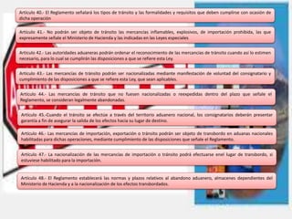 Artículo 40.- El Reglamento señalará los tipos de tránsito y las formalidades y requisitos que deben cumplirse con ocasión de
dicha operación
Artículo 41.- No podrán ser objeto de tránsito las mercancías inflamables, explosivos, de importación prohibida, las que
expresamente señale el Ministerio de Hacienda y las indicadas en las Leyes especiales
Artículo 42.- Las autoridades aduaneras podrán ordenar el reconocimiento de las mercancías de tránsito cuando así lo estimen
necesario, para lo cual se cumplirán las disposiciones a que se refiere esta Ley.
Artículo 43.- Las mercancías de tránsito podrán ser nacionalizadas mediante manifestación de voluntad del consignatario y
cumplimiento de las disposiciones a que se refiere esta Ley, que sean aplicables.
Artículo 44.- Las mercancías de tránsito que no fuesen nacionalizadas o reexpedidas dentro del plazo que señale el
Reglamento, se consideran legalmente abandonadas.
Artículo 45.-Cuando el tránsito se efectúe a través del territorio aduanero nacional, los consignatarios deberán presentar
garantía a fin de asegurar la salida de los efectos hacia su lugar de destino.
Artículo 46.- Las mercancías de importación, exportación o tránsito podrán ser objeto de transbordo en aduanas nacionales
habilitadas para dichas operaciones, mediante cumplimiento de las disposiciones que señale el Reglamento.
Artículo 47.- La nacionalización de las mercancías de importación o tránsito podrá efectuarse enel lugar de transbordo, si
estuviese habilitado para la importación.
Artículo 48.- El Reglamento establecerá las normas y plazos relativos al abandono aduanero, almacenes dependientes del
Ministerio de Hacienda y a la nacionalización de los efectos transbordados.
 