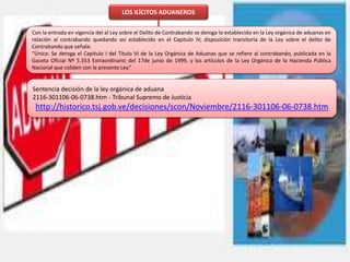 LOS ILÍCITOS ADUANEROS
Con la entrada en vigencia del al Ley sobre el Delito de Contrabando se deroga lo establecido en la Ley orgánica de aduanas en
relación al contrabando quedando así establecido en el Capitulo IV, disposición transitoria de la Ley sobre el delito de
Contrabando que señala:
“Única: Se deroga el Capítulo I del Título VI de la Ley Orgánica de Aduanas que se refiere al contrabando, publicada en la
Gaceta Oficial Nº 5.353 Extraordinario del 17de junio de 1999, y los artículos de la Ley Orgánica de la Hacienda Pública
Nacional que coliden con la presente Ley.”
Sentencia decisión de la ley orgánica de aduana
2116-301106-06-0738.htm - Tribunal Supremo de Justicia
http://historico.tsj.gob.ve/decisiones/scon/Noviembre/2116-301106-06-0738.htm
 