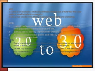 WEB 2
1. La Web 2.0 es la representación de la evolución de las aplicaciones tradicionales
hacia aplicaciones web enfocadas al usuario final.
2. El Web 2.0 es una actitud y no precisamente una tecnología
3. Se trata de aplicaciones que generen colaboración y de servicios que
las aplicaciones de escritorio.
WEB 2
1. Es una extensián del World Wide Weben el que se puede expresar no sólo lenguaje
natural El Web 2.0 es una actitud y no precisamente una tecnología.
2. La Web 3.0 y sus servicios se fundamentan en el colectivo de la Web Semántica.
3. Está caracterizada y aprovisionada por la acertada unión de la Inteligencia Artificial
y la Web”
DANEL BRICEÑO
 
