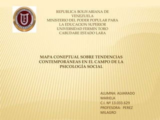REPUBLICA BOLIVARIANA DE
              VENEZUELA
  MINISTERIO DEL PODER POPULAR PARA
        LA EDUCACION SUPERIOR
       UNIVERSIDAD FERMIN TORO
        CABUDARE ESTADO LARA




MAPA CONEPTUAL SOBRE TENDENCIAS
CONTEMPORÁNEAS EN EL CAMPO DE LA
       PSICOLOGÍA SOCIAL




                          ALUMNA: ALVARADO
                          MARIELA
                          C.I. Nº 13.033.629
                          PROFESORA: PEREZ
                          MILAGRO
 