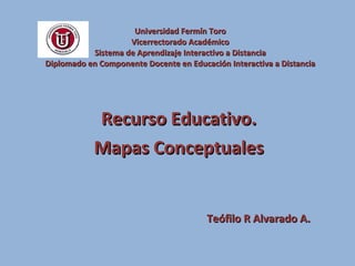 Universidad Fermín Toro Vicerrectorado Académico Sistema de Aprendizaje Interactivo a Distancia Diplomado en Componente Docente en Educación Interactiva a Distancia Recurso Educativo. Mapas Conceptuales Teófilo R Alvarado A. 