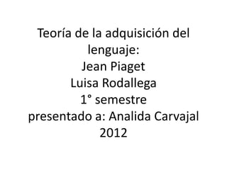 Teoría de la adquisición del
          lenguaje:
         Jean Piaget
       Luisa Rodallega
         1° semestre
presentado a: Analida Carvajal
             2012
 