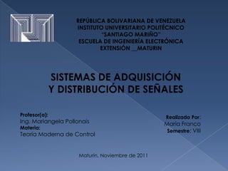 REPÚBLICA BOLIVARIANA DE VENEZUELA
                    INSTITUTO UNIVERSITARIO POLITÉCNICO
                            “SANTIAGO MARIÑO”
                     ESCUELA DE INGENIERÍA ELECTRÓNICA
                            EXTENSIÓN __MATURIN




               SISTEMAS DE ADQUISICIÓN
               Y DISTRIBUCIÓN DE SEÑALES

Profesor(a):                                      Realizado Por:
Ing. Mariangela Pollonais                         María Franco
Materia:
                                                   Semestre: VIII
Teoría Moderna de Control


                     Maturín, Noviembre de 2011
 