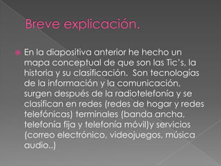  En la diapositiva anterior he hecho un
mapa conceptual de que son las Tic’s, la
historia y su clasificación. Son tecnologías
de la información y la comunicación,
surgen después de la radiotelefonía y se
clasifican en redes (redes de hogar y redes
telefónicas) terminales (banda ancha,
telefonía fija y telefonía móvil)y servicios
(correo electrónico, videojuegos, música
audio..)