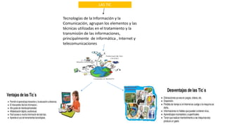 LAS TIC
Tecnologías de la Información y la
Comunicación, agrupan los elementos y las
técnicas utilizadas en el tratamiento y la
transmisión de las informaciones,
principalmente de informática , Internet y
telecomunicaciones
 